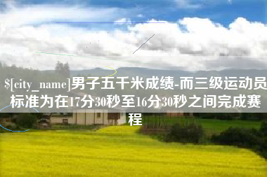 泗洪男子五千米成绩-而三级运动员标准为在17分30秒至16分30秒之间完成赛程