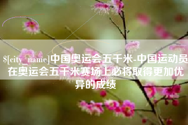 泗洪中国奥运会五千米-中国运动员在奥运会五千米赛场上必将取得更加优异的成绩