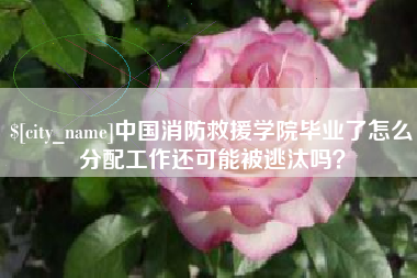 泗洪中国消防救援学院毕业了怎么分配工作还可能被逃汰吗？