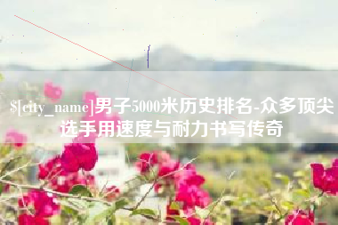 泗洪男子5000米历史排名-众多顶尖选手用速度与耐力书写传奇
