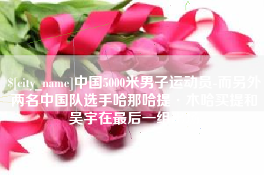 泗洪中国5000米男子运动员-而另外两名中国队选手哈那哈提·木哈买提和吴宇在最后一组出场